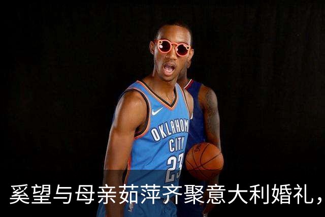 奚望与母亲茹萍齐聚意大利婚礼，四年单亲生活反思情感